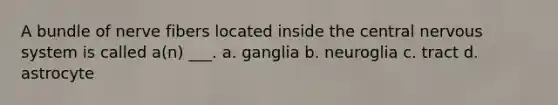 A bundle of nerve fibers located inside the central nervous system is called a(n) ___. a. ganglia b. neuroglia c. tract d. astrocyte