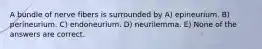 A bundle of nerve fibers is surrounded by A) epineurium. B) perineurium. C) endoneurium. D) neurilemma. E) None of the answers are correct.