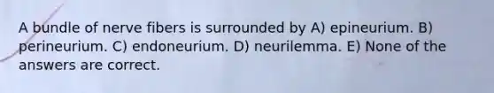 A bundle of nerve fibers is surrounded by A) epineurium. B) perineurium. C) endoneurium. D) neurilemma. E) None of the answers are correct.