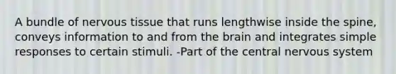 A bundle of nervous tissue that runs lengthwise inside the spine, conveys information to and from the brain and integrates simple responses to certain stimuli. -Part of the central nervous system