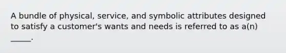 A bundle of physical, service, and symbolic attributes designed to satisfy a customer's wants and needs is referred to as a(n) _____.