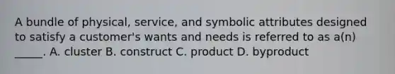 A bundle of physical, service, and symbolic attributes designed to satisfy a customer's wants and needs is referred to as a(n) _____. A. cluster B. construct C. product D. byproduct