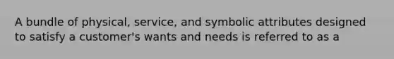 A bundle of physical, service, and symbolic attributes designed to satisfy a customer's wants and needs is referred to as a