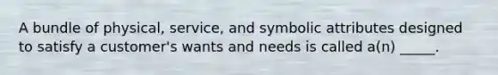 A bundle of physical, service, and symbolic attributes designed to satisfy a customer's wants and needs is called a(n) _____.