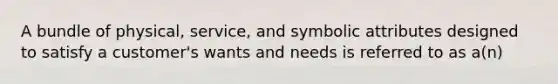 A bundle of physical, service, and symbolic attributes designed to satisfy a customer's wants and needs is referred to as a(n)