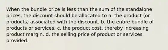 When the bundle price is less than the sum of the standalone prices, the discount should be allocated to a. the product (or products) associated with the discount. b. the entire bundle of products or services. c. the product cost, thereby increasing product margin. d. the selling price of product or services provided.