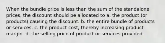 When the bundle price is less than the sum of the standalone prices, the discount should be allocated to a. the product (or products) causing the discount. b. the entire bundle of products or services. c. the product cost, thereby increasing product margin. d. the selling price of product or services provided.