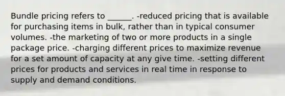 Bundle pricing refers to ______. -reduced pricing that is available for purchasing items in bulk, rather than in typical consumer volumes. -the marketing of two or more products in a single package price. -charging different prices to maximize revenue for a set amount of capacity at any give time. -setting different prices for products and services in real time in response to supply and demand conditions.