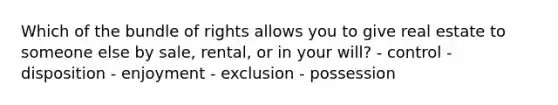 Which of the bundle of rights allows you to give real estate to someone else by sale, rental, or in your will? - control - disposition - enjoyment - exclusion - possession