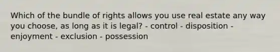 Which of the bundle of rights allows you use real estate any way you choose, as long as it is legal? - control - disposition - enjoyment - exclusion - possession