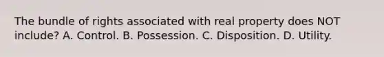 The bundle of rights associated with real property does NOT include? A. Control. B. Possession. C. Disposition. D. Utility.