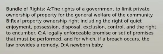 Bundle of Rights: A:The rights of a government to limit private ownership of property for the general welfare of the community. B:Real property ownership right including the right of quiet enjoyment, possession, disposal, exclusion, control, and the right to encumber. C:A legally enforceable promise or set of promises that must be performed, and for which, if a breach occurs, the law provides a remedy. D:A newborn baby.