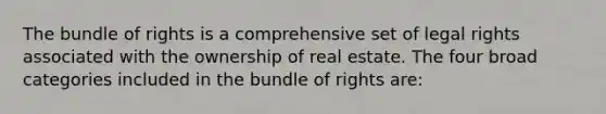 The bundle of rights is a comprehensive set of legal rights associated with the ownership of real estate. The four broad categories included in the bundle of rights are: