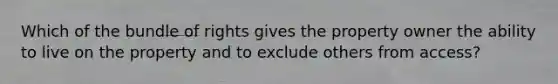 Which of the bundle of rights gives the property owner the ability to live on the property and to exclude others from access?