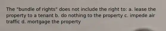 The "bundle of rights" does not include the right to: a. lease the property to a tenant b. do nothing to the property c. impede air traffic d. mortgage the property