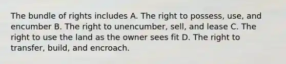 The bundle of rights includes A. The right to possess, use, and encumber B. The right to unencumber, sell, and lease C. The right to use the land as the owner sees fit D. The right to transfer, build, and encroach.