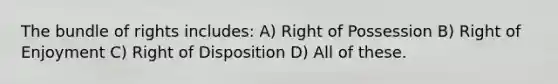 The bundle of rights includes: A) Right of Possession B) Right of Enjoyment C) Right of Disposition D) All of these.