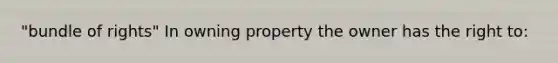 "bundle of rights" In owning property the owner has the right to: