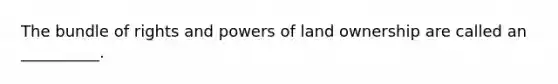 The bundle of rights and powers of land ownership are called an __________.