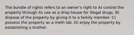 The bundle of rights refers to an owner's right to A) control the property through its use as a drop-house for illegal drugs. B) dispose of the property by giving it to a family member. C) possess the property as a meth lab. D) enjoy the property by establishing a brothel.