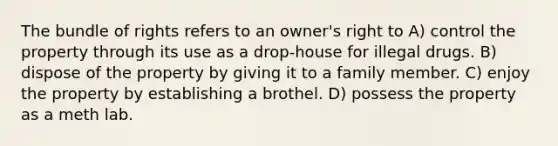 The bundle of rights refers to an owner's right to A) control the property through its use as a drop-house for illegal drugs. B) dispose of the property by giving it to a family member. C) enjoy the property by establishing a brothel. D) possess the property as a meth lab.