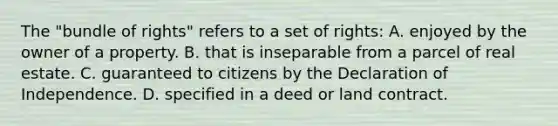 The "bundle of rights" refers to a set of rights: A. enjoyed by the owner of a property. B. that is inseparable from a parcel of real estate. C. guaranteed to citizens by the Declaration of Independence. D. specified in a deed or land contract.