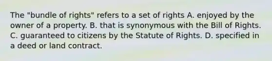 The "bundle of rights" refers to a set of rights A. enjoyed by the owner of a property. B. that is synonymous with the Bill of Rights. C. guaranteed to citizens by the Statute of Rights. D. specified in a deed or land contract.