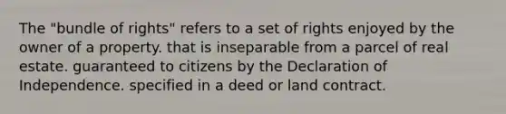 The "bundle of rights" refers to a set of rights enjoyed by the owner of a property. that is inseparable from a parcel of real estate. guaranteed to citizens by the Declaration of Independence. specified in a deed or land contract.