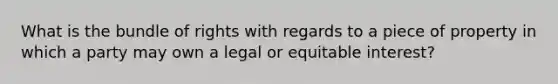 What is the bundle of rights with regards to a piece of property in which a party may own a legal or equitable interest?