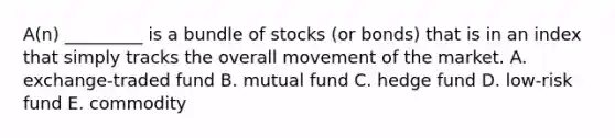 A(n) _________ is a bundle of​ stocks (or bonds) that is in an index that simply tracks the overall movement of the market. ​A. exchange-traded fund B. mutual fund C. hedge fund ​D. low-risk fund E. commodity