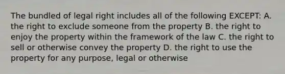 The bundled of legal right includes all of the following EXCEPT: A. the right to exclude someone from the property B. the right to enjoy the property within the framework of the law C. the right to sell or otherwise convey the property D. the right to use the property for any purpose, legal or otherwise