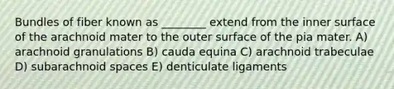 Bundles of fiber known as ________ extend from the inner surface of the arachnoid mater to the outer surface of the pia mater. A) arachnoid granulations B) cauda equina C) arachnoid trabeculae D) subarachnoid spaces E) denticulate ligaments