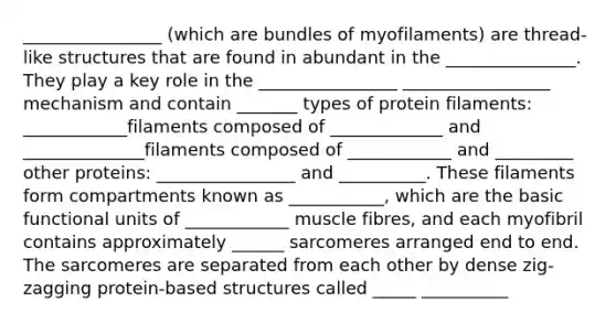 ________________ (which are bundles of myofilaments) are thread-like structures that are found in abundant in the _______________. They play a key role in the ________________ _________________ mechanism and contain _______ types of protein filaments: ____________filaments composed of _____________ and ______________filaments composed of ____________ and _________ other proteins: ________________ and __________. These filaments form compartments known as ___________, which are the basic functional units of ____________ muscle fibres, and each myofibril contains approximately ______ sarcomeres arranged end to end. The sarcomeres are separated from each other by dense zig-zagging protein-based structures called _____ __________