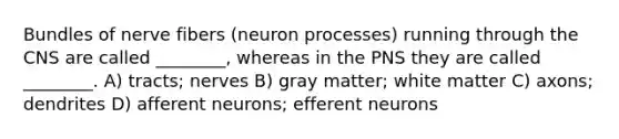 Bundles of nerve fibers (neuron processes) running through the CNS are called ________, whereas in the PNS they are called ________. A) tracts; nerves B) gray matter; white matter C) axons; dendrites D) afferent neurons; efferent neurons