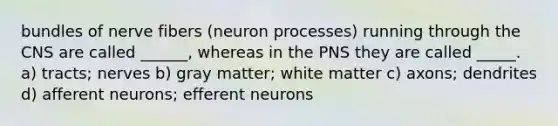 bundles of nerve fibers (neuron processes) running through the CNS are called ______, whereas in the PNS they are called _____. a) tracts; nerves b) gray matter; white matter c) axons; dendrites d) afferent neurons; efferent neurons