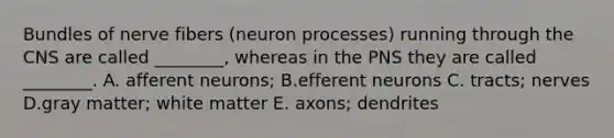 Bundles of nerve fibers (neuron processes) running through the CNS are called ________, whereas in the PNS they are called ________. A. afferent neurons; B.efferent neurons C. tracts; nerves D.gray matter; white matter E. axons; dendrites