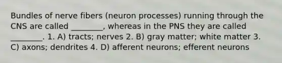 Bundles of nerve fibers (neuron processes) running through the CNS are called ________, whereas in the PNS they are called ________. 1. A) tracts; nerves 2. B) gray matter; white matter 3. C) axons; dendrites 4. D) afferent neurons; efferent neurons