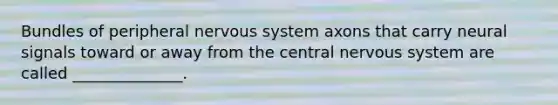 Bundles of peripheral nervous system axons that carry neural signals toward or away from the central nervous system are called ______________.