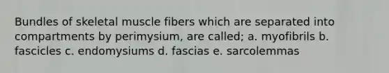 Bundles of skeletal muscle fibers which are separated into compartments by perimysium, are called; a. myofibrils b. fascicles c. endomysiums d. fascias e. sarcolemmas