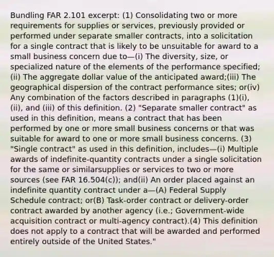 Bundling FAR 2.101 excerpt: (1) Consolidating two or more requirements for supplies or services, previously provided or performed under separate smaller contracts, into a solicitation for a single contract that is likely to be unsuitable for award to a small business concern due to—(i) The diversity, size, or specialized nature of the elements of the performance specified;(ii) The aggregate dollar value of the anticipated award;(iii) The geographical dispersion of the contract performance sites; or(iv) Any combination of the factors described in paragraphs (1)(i), (ii), and (iii) of this definition. (2) "Separate smaller contract" as used in this definition, means a contract that has been performed by one or more small business concerns or that was suitable for award to one or more small business concerns. (3) "Single contract" as used in this definition, includes—(i) Multiple awards of indefinite-quantity contracts under a single solicitation for the same or similarsupplies or services to two or more sources (see FAR 16.504(c)); and(ii) An order placed against an indefinite quantity contract under a—(A) Federal Supply Schedule contract; or(B) Task-order contract or delivery-order contract awarded by another agency (i.e.; Government-wide acquisition contract or multi-agency contract).(4) This definition does not apply to a contract that will be awarded and performed entirely outside of the United States."