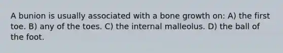 A bunion is usually associated with a <a href='https://www.questionai.com/knowledge/ki4t7AlC39-bone-growth' class='anchor-knowledge'>bone growth</a> on: A) the first toe. B) any of the toes. C) the internal malleolus. D) the ball of the foot.