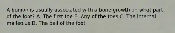 A bunion is usually associated with a bone growth on what part of the foot? A. The first toe B. Any of the toes C. The internal malleolus D. The ball of the foot