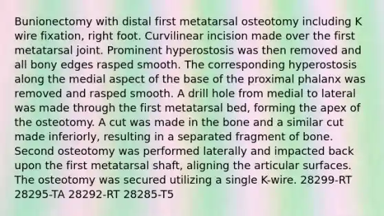 Bunionectomy with distal first metatarsal osteotomy including K wire fixation, right foot. Curvilinear incision made over the first metatarsal joint. Prominent hyperostosis was then removed and all bony edges rasped smooth. The corresponding hyperostosis along the medial aspect of the base of the proximal phalanx was removed and rasped smooth. A drill hole from medial to lateral was made through the first metatarsal bed, forming the apex of the osteotomy. A cut was made in the bone and a similar cut made inferiorly, resulting in a separated fragment of bone. Second osteotomy was performed laterally and impacted back upon the first metatarsal shaft, aligning the articular surfaces. The osteotomy was secured utilizing a single K-wire. 28299-RT 28295-TA 28292-RT 28285-T5