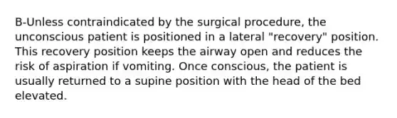 B-Unless contraindicated by the surgical procedure, the unconscious patient is positioned in a lateral "recovery" position. This recovery position keeps the airway open and reduces the risk of aspiration if vomiting. Once conscious, the patient is usually returned to a supine position with the head of the bed elevated.