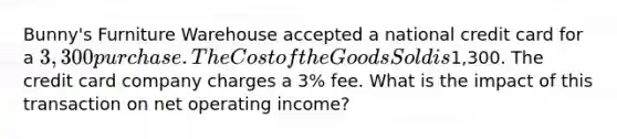 Bunny's Furniture Warehouse accepted a national credit card for a 3,300 purchase. The Cost of the Goods Sold is1,300. The credit card company charges a 3% fee. What is the impact of this transaction on net operating income?