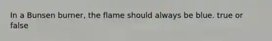 In a Bunsen burner, the flame should always be blue. true or false