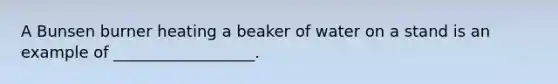 A Bunsen burner heating a beaker of water on a stand is an example of __________________.