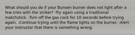 What should you do if your Bunsen burner does not light after a few tries with the striker? -Try again using a traditional matchstick. -Turn off the gas cock for 10 seconds before trying again. -Continue trying until the flame lights on the burner. -Alert your instructor that there is something wrong.