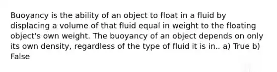 Buoyancy is the ability of an object to float in a fluid by displacing a volume of that fluid equal in weight to the floating object's own weight. The buoyancy of an object depends on only its own density, regardless of the type of fluid it is in.. a) True b) False