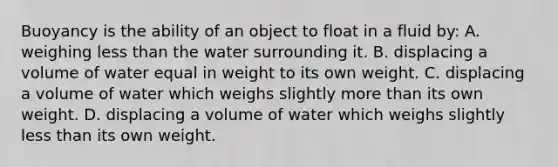 Buoyancy is the ability of an object to float in a fluid by: A. weighing less than the water surrounding it. B. displacing a volume of water equal in weight to its own weight. C. displacing a volume of water which weighs slightly more than its own weight. D. displacing a volume of water which weighs slightly less than its own weight.